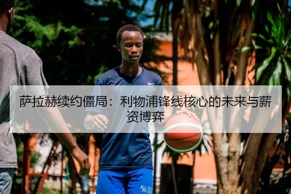 萨拉赫续约僵局：利物浦锋线核心的未来与薪资博弈